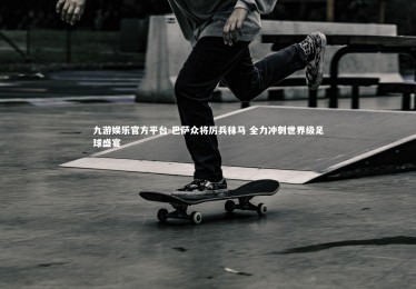 九游娱乐官方平台-巴萨众将厉兵秣马 全力冲刺世界级足球盛宴