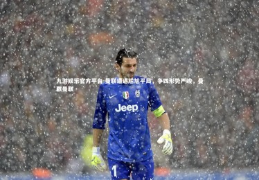 九游娱乐官方平台-曼联遭遇尴尬平局，争四形势严峻，曼联曼联