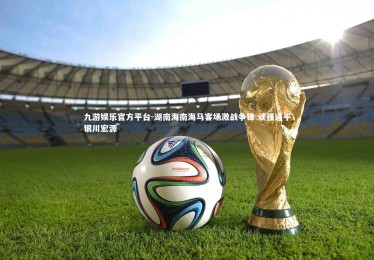 九游娱乐官方平台-湖南海南海马客场激战争锋 顽强逼平银川宏源