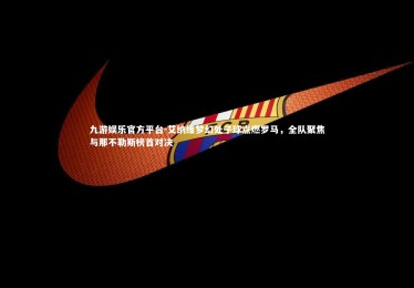 九游娱乐官方平台-艾纳维梦幻处子球点燃罗马，全队聚焦与那不勒斯榜首对决